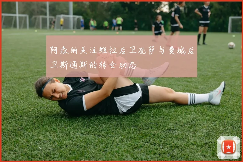 阿森纳关注维拉后卫孔萨与曼城后卫斯通斯的转会动态